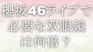 櫻坂46ライブで必要な双眼鏡は何倍？