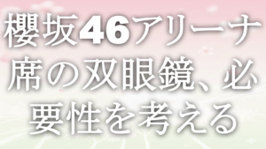 櫻坂46アリーナ席の双眼鏡、必要性を考える