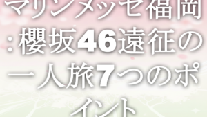 マリンメッセ福岡：櫻坂46遠征の一人旅7つのポイント